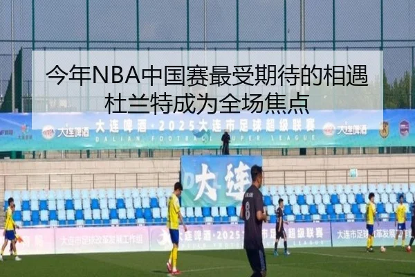 今年NBA中国赛最受期待的相遇杜兰特成为全场焦点 | JIUYOUSPORTS